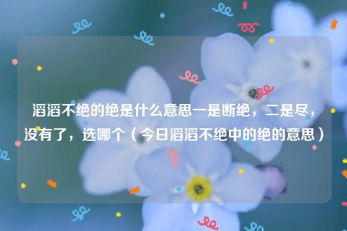 滔滔不绝的绝是什么意思一是断绝，二是尽，没有了，选哪个（今日滔滔不绝中的绝的意思）