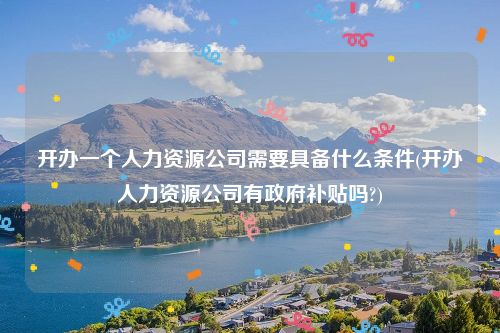 开办一个人力资源公司需要具备什么条件(开办人力资源公司有政府补贴吗?)