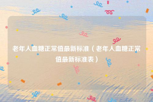 老年人血糖正常值最新标准(老年人血糖正常值最新标准表)