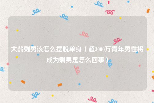 大龄剩男该怎么摆脱单身(超3000万青年男性将成为剩男是怎么回事)