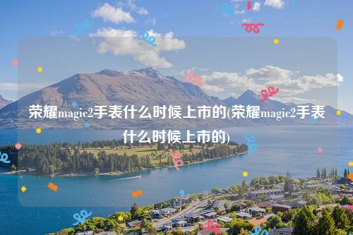 荣耀magic2手表什么时候上市的(荣耀magic2手表什么时候上市的)