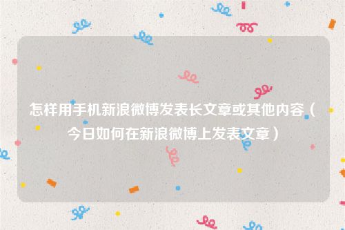 怎样用手机新浪微博发表长文章或其他内容（今日如何在新浪微博上发表文章）