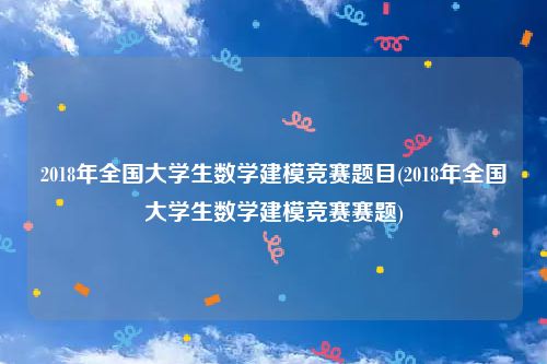 2018年全国大学生数学建模竞赛题目(2018年全国大学生数学建模竞赛赛题)