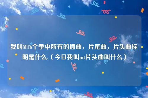 我叫MT6个季中所有的插曲,片尾曲,片头曲标明是什么.(今日我叫mt片头曲叫什么)