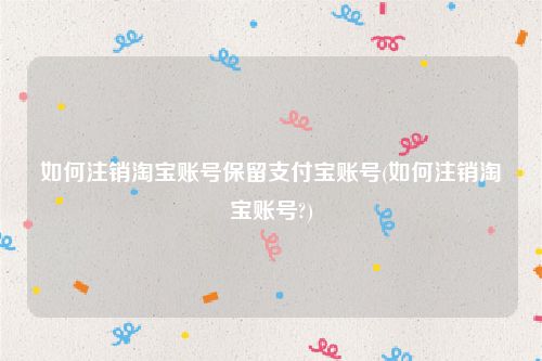 如何注销淘宝账号保留支付宝账号(如何注销淘宝账号?)