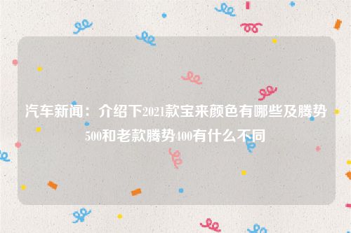 汽车新闻：介绍下2021款宝来颜色有哪些及腾势500和老款腾势400有什么不同
