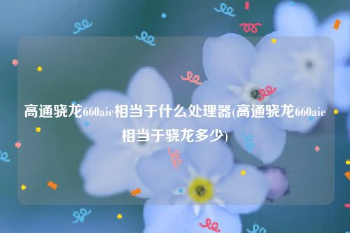 高通骁龙660aie相当于什么处理器(高通骁龙660aie相当于骁龙多少)