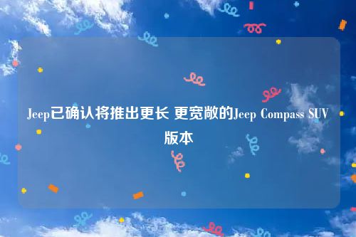 Jeep已确认将推出更长 更宽敞的Jeep Compass SUV版本