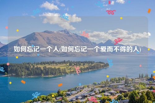 如何忘记一个人(如何忘记一个爱而不得的人)