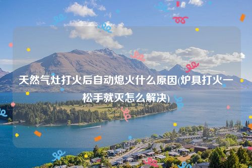 天然气灶打火后自动熄火什么原因(炉具打火一松手就灭怎么解决)