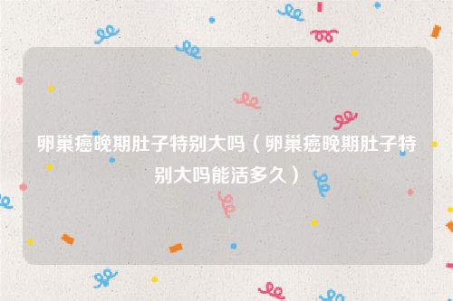 卵巢癌晚期肚子特别大吗(卵巢癌晚期肚子特别大吗能活多久)