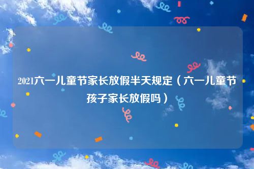 2021六一儿童节家长放假半天规定（六一儿童节孩子家长放假吗）