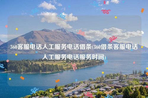 360客服电话人工服务电话借条(360借条客服电话人工服务电话服务时间)