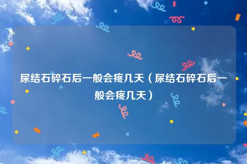尿结石碎石后一般会疼几天(尿结石碎石后一般会疼几天)