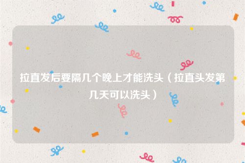 拉直发后要隔几个晚上才能洗头(拉直头发第几天可以洗头)