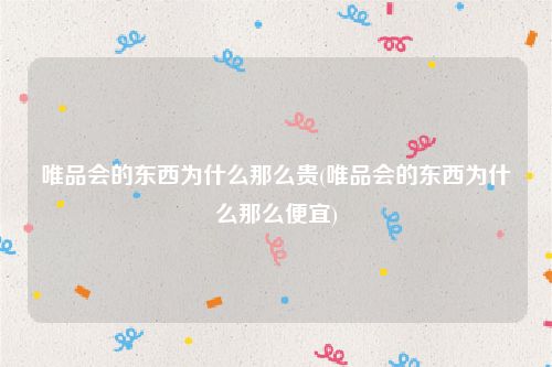 唯品会的东西为什么那么贵(唯品会的东西为什么那么便宜)