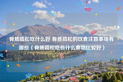 骨质疏松吃什么好 骨质疏松的饮食注意事项有哪些(骨质疏松吃些什么食物比较好)