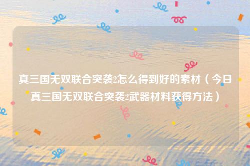 真三国无双联合突袭2怎么得到好的素材（今日真三国无双联合突袭2武器材料获得方法）