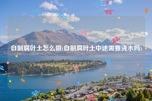 自制腐叶土怎么做(自制腐叶土中途需要浇水吗)