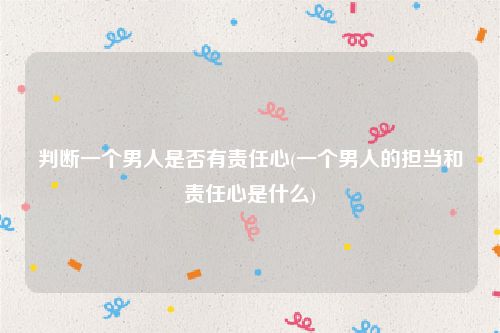 判断一个男人是否有责任心(一个男人的担当和责任心是什么)