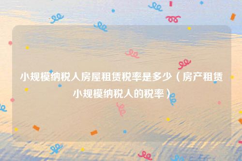 小规模纳税人房屋租赁税率是多少(房产租赁小规模纳税人的税率)