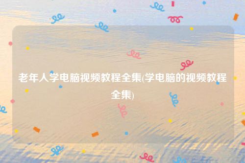 老年人学电脑视频教程全集(学电脑的视频教程全集)
