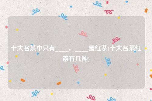 十大名茶中只有____、____是红茶(十大名茶红茶有几种)