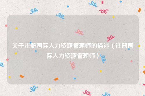 关于注册国际人力资源管理师的描述(注册国际人力资源管理师)
