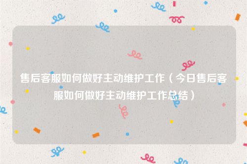 售后客服如何做好主动维护工作(今日售后客服如何做好主动维护工作总结)