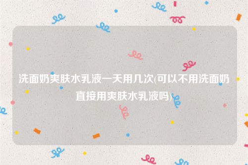 洗面奶爽肤水乳液一天用几次(可以不用洗面奶直接用爽肤水乳液吗)
