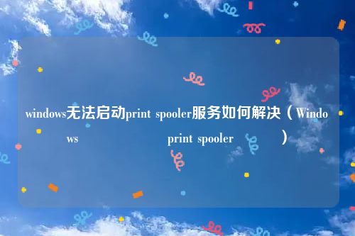 windows无法启动print spooler服务如何解决(Windows鏃犳硶鍚姩print spooler鏈嶅姟)