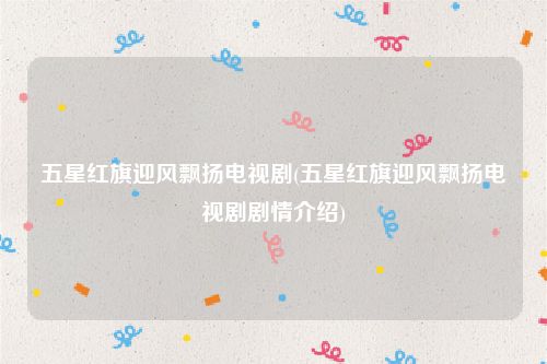 五星红旗迎风飘扬电视剧(五星红旗迎风飘扬电视剧剧情介绍)