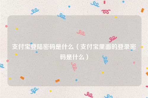 支付宝登陆密码是什么(支付宝里面的登录密码是什么)