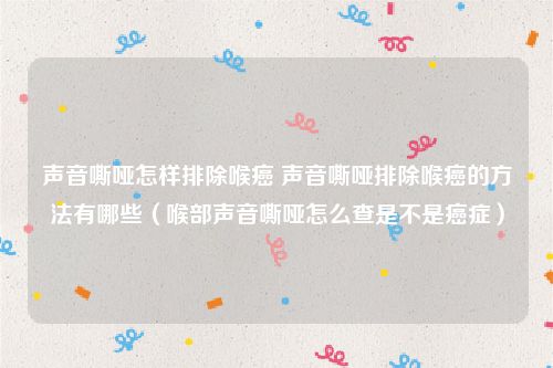 声音嘶哑怎样排除喉癌 声音嘶哑排除喉癌的方法有哪些(喉部声音嘶哑怎么查是不是癌症)