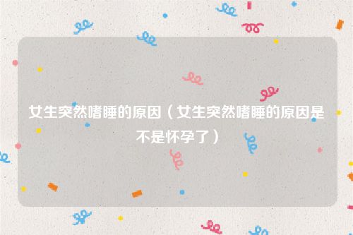 女生突然嗜睡的原因(女生突然嗜睡的原因是不是怀孕了)