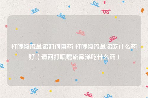 打喷嚏流鼻涕如何用药 打喷嚏流鼻涕吃什么药好(请问打喷嚏流鼻涕吃什么药)