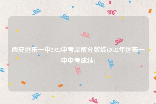 西安远东一中2022中考录取分数线(2022年远东一中中考成绩)