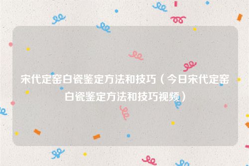 宋代定窑白瓷鉴定方法和技巧(今日宋代定窑白瓷鉴定方法和技巧视频)