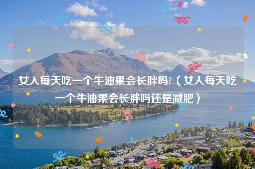 女人每天吃一个牛油果会长胖吗?(女人每天吃一个牛油果会长胖吗还是减肥)