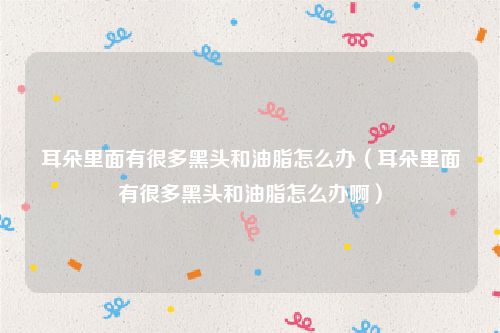 耳朵里面有很多黑头和油脂怎么办(耳朵里面有很多黑头和油脂怎么办啊)