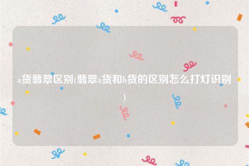 a货翡翠区别(翡翠a货和b货的区别怎么打灯识别)