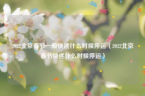 2022北京春节一般快递什么时候停运（2022北京春节快递什么时候停运）
