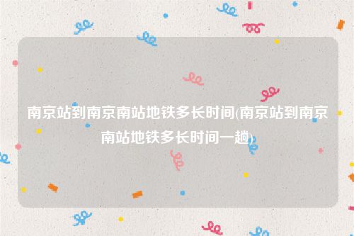 南京站到南京南站地铁多长时间(南京站到南京南站地铁多长时间一趟)