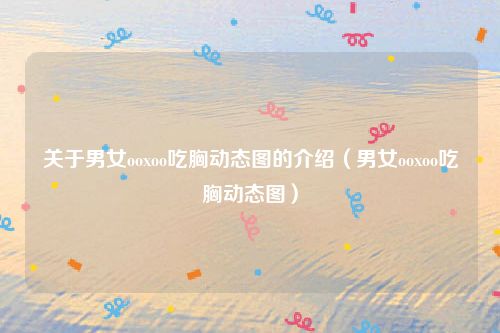 关于男女ooxoo吃胸动态图的介绍(男女ooxoo吃胸动态图)