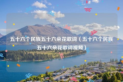 五十六个民族五十六朵花歌词(五十六个民族五十六朵花歌词视频)