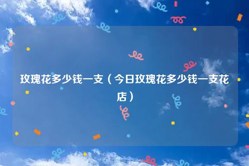 玫瑰花多少钱一支（今日玫瑰花多少钱一支花店）