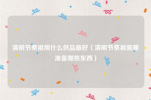清明节祭祖用什么供品最好（清明节祭祖需要准备哪些东西）