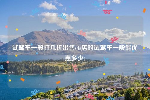 试驾车一般打几折出售(4s店的试驾车一般能优惠多少)