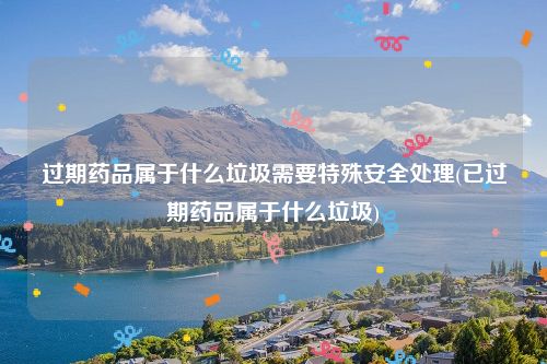 过期药品属于什么垃圾需要特殊安全处理(已过期药品属于什么垃圾)