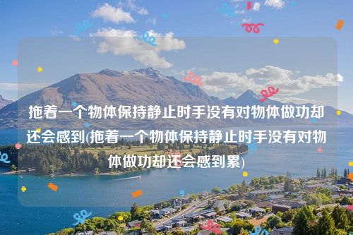 拖着一个物体保持静止时手没有对物体做功却还会感到(拖着一个物体保持静止时手没有对物体做功却还会感到累)